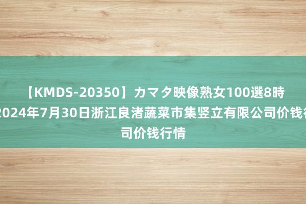 【KMDS-20350】カマタ映像熟女100選8時間 2024年7月30日浙江良渚蔬菜市集竖立有限公司价钱行情