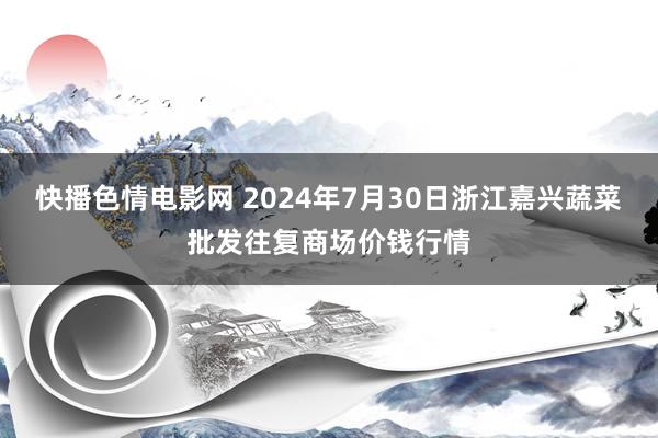 快播色情电影网 2024年7月30日浙江嘉兴蔬菜批发往复商场价钱行情