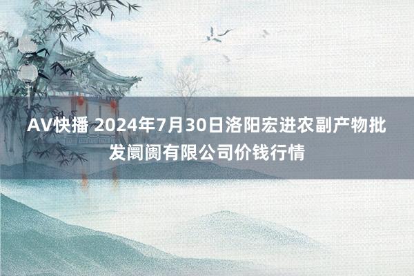 AV快播 2024年7月30日洛阳宏进农副产物批发阛阓有限公司价钱行情