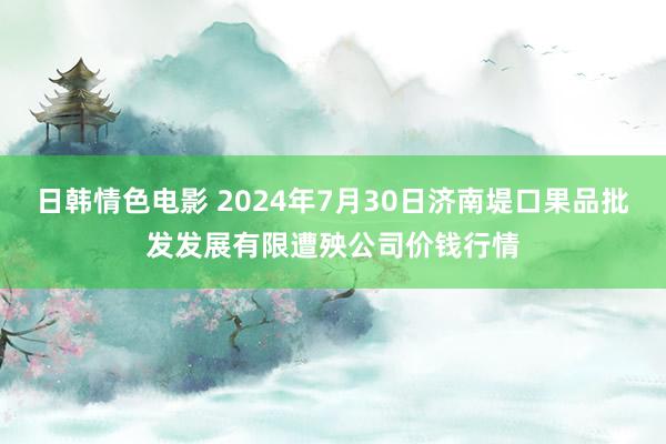 日韩情色电影 2024年7月30日济南堤口果品批发发展有限遭殃公司价钱行情