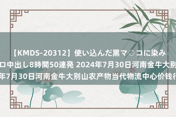 【KMDS-20312】使い込んだ黒マ○コに染み渡る息子の精液ドロドロ中出し8時間50連発 2024年7月30日河南金牛大别山农产物当代物流中心价钱行情