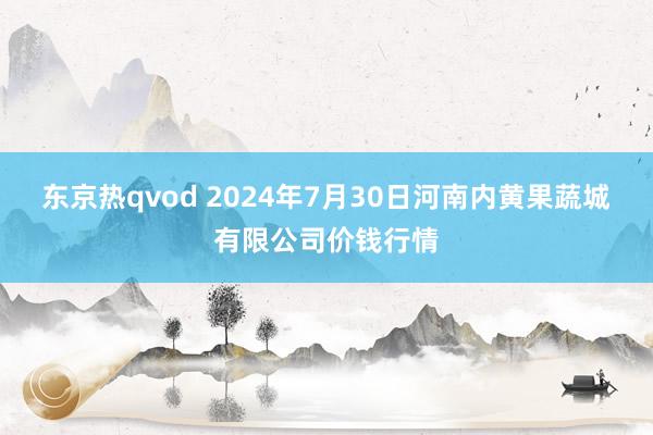 东京热qvod 2024年7月30日河南内黄果蔬城有限公司价钱行情