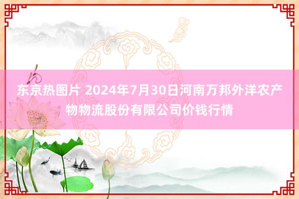 东京热图片 2024年7月30日河南万邦外洋农产物物流股份有限公司价钱行情