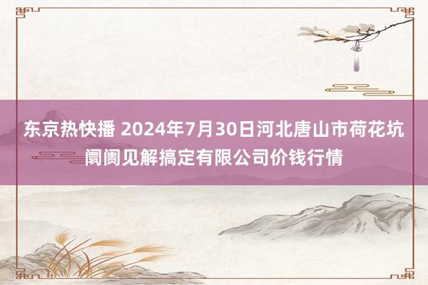 东京热快播 2024年7月30日河北唐山市荷花坑阛阓见解搞定有限公司价钱行情