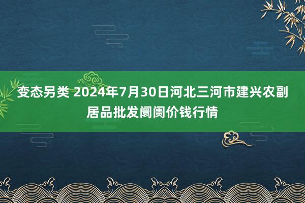 变态另类 2024年7月30日河北三河市建兴农副居品批发阛阓价钱行情