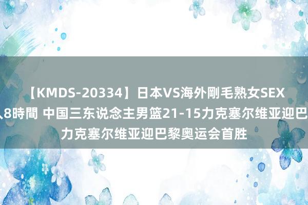 【KMDS-20334】日本VS海外剛毛熟女SEX対決！！40人8時間 中国三东说念主男篮21-15力克塞尔维亚迎巴黎奥运会首胜