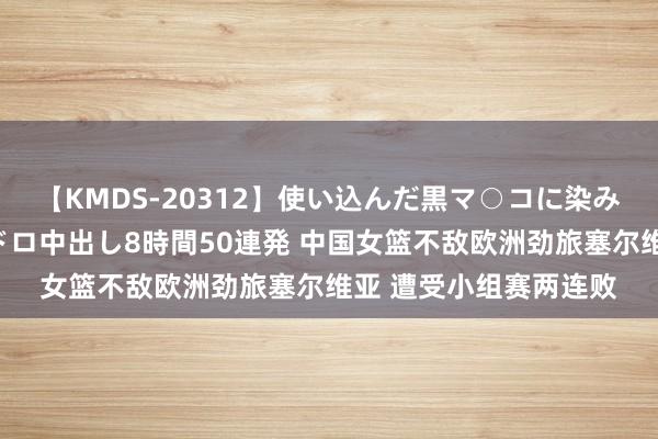 【KMDS-20312】使い込んだ黒マ○コに染み渡る息子の精液ドロドロ中出し8時間50連発 中国女篮不敌欧洲劲旅塞尔维亚 遭受小组赛两连败