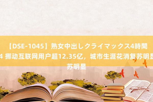 【DSE-1045】熟女中出しクライマックス4時間 4 挪动互联网用户超12.35亿，城市生涯花消复苏明显