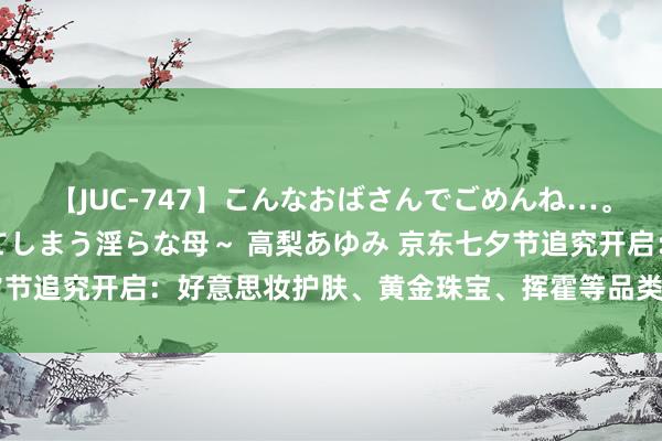 【JUC-747】こんなおばさんでごめんね…。～童貞チ○ポに発情してしまう淫らな母～ 高梨あゆみ 京东七夕节追究开启：好意思妆护肤、黄金珠宝、挥霍等品类每满300减40