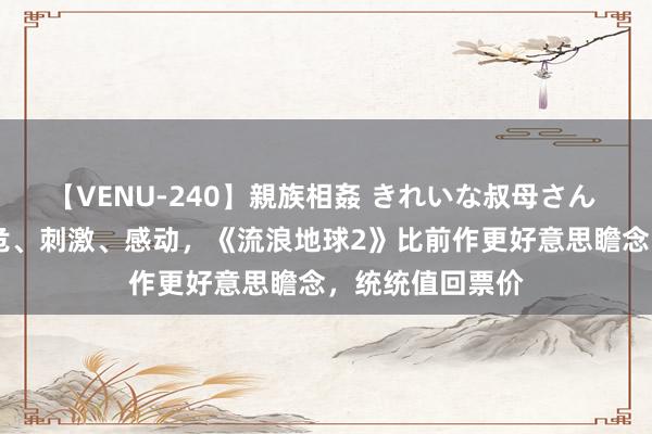 【VENU-240】親族相姦 きれいな叔母さん 高梨あゆみ 垂危、刺激、感动，《流浪地球2》比前作更好意思瞻念，统统值回票价