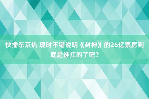 快播东京热 现时不错说明《封神》的26亿票房到底是谁扛的了吧？