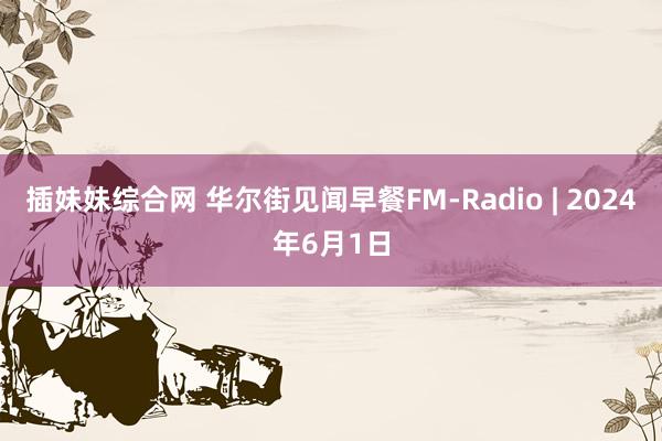 插妹妹综合网 华尔街见闻早餐FM-Radio | 2024年6月1日