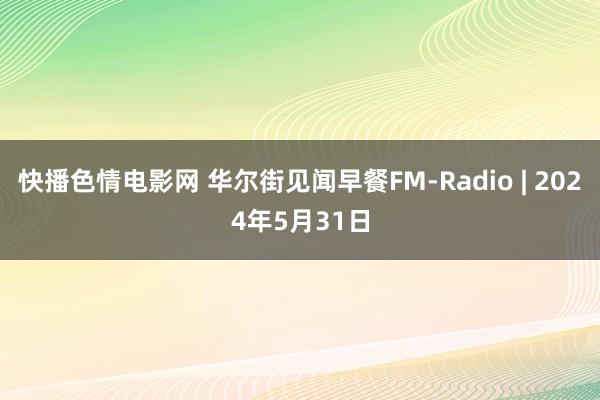 快播色情电影网 华尔街见闻早餐FM-Radio | 2024年5月31日