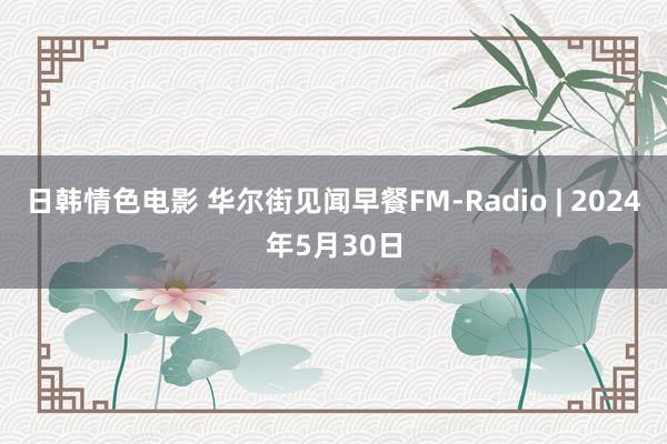 日韩情色电影 华尔街见闻早餐FM-Radio | 2024年5月30日