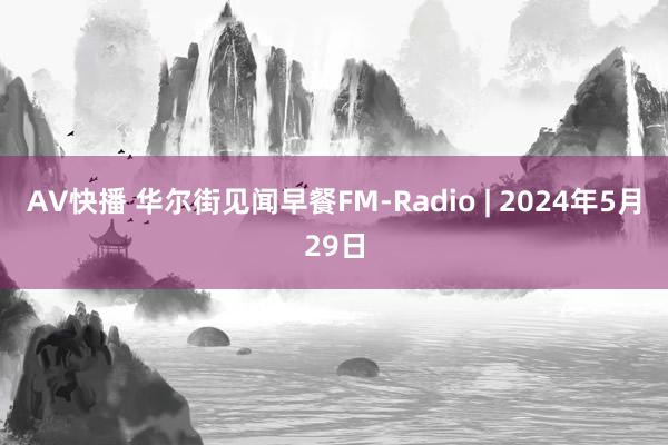 AV快播 华尔街见闻早餐FM-Radio | 2024年5月29日