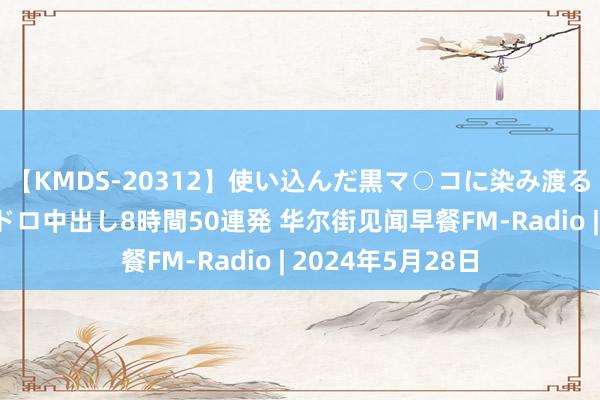 【KMDS-20312】使い込んだ黒マ○コに染み渡る息子の精液ドロドロ中出し8時間50連発 华尔街见闻早餐FM-Radio | 2024年5月28日