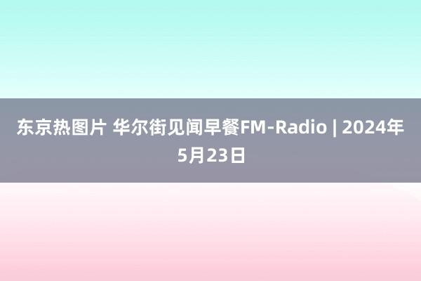 东京热图片 华尔街见闻早餐FM-Radio | 2024年5月23日