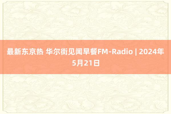 最新东京热 华尔街见闻早餐FM-Radio | 2024年5月21日