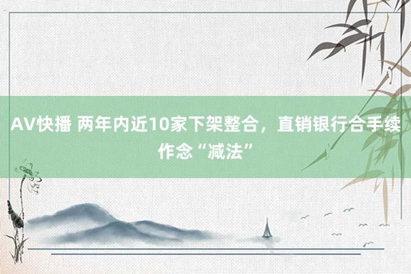 AV快播 两年内近10家下架整合，直销银行合手续作念“减法”