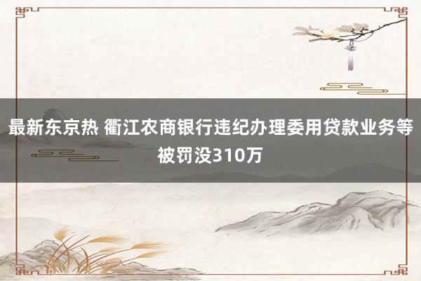 最新东京热 衢江农商银行违纪办理委用贷款业务等被罚没310万