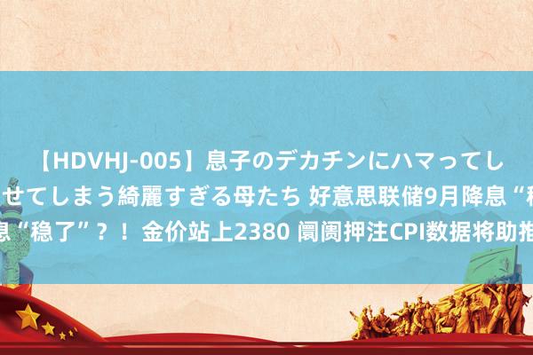 【HDVHJ-005】息子のデカチンにハマってしまい毎日のように挿入させてしまう綺麗すぎる母たち 好意思联储9月降息“稳了”？！金价站上2380 阛阓押注CPI数据将助推多头“拿下”2400