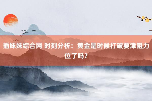 插妹妹综合网 时刻分析：黄金是时候打破要津阻力位了吗？