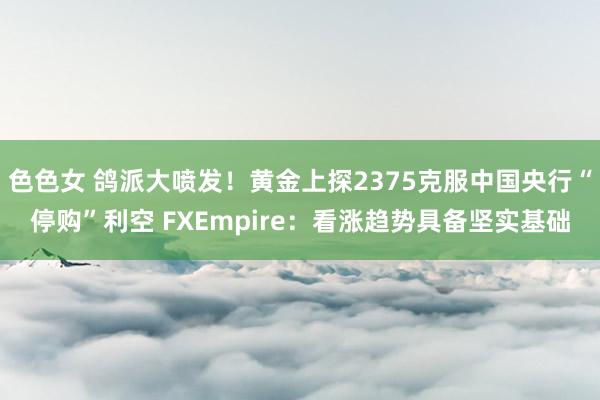 色色女 鸽派大喷发！黄金上探2375克服中国央行“停购”利空 FXEmpire：看涨趋势具备坚实基础