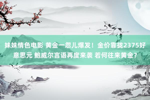 妹妹情色电影 黄金一忽儿爆发！金价靠拢2375好意思元 鲍威尔言语再度来袭 若何往来黄金？