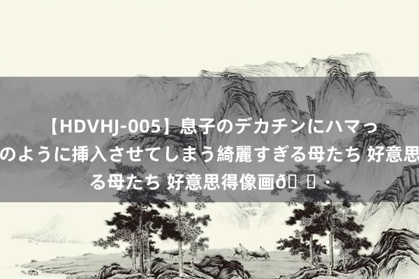 【HDVHJ-005】息子のデカチンにハマってしまい毎日のように挿入させてしまう綺麗すぎる母たち 好意思得像画?