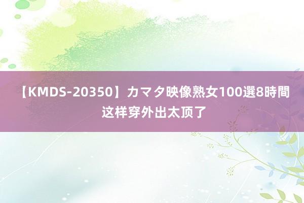 【KMDS-20350】カマタ映像熟女100選8時間 这样穿外出太顶了