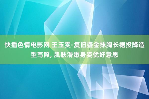 快播色情电影网 王玉雯-复旧鎏金抹胸长裙投降造型写照， 肌肤滑嫩身姿优好意思