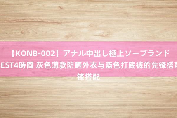 【KONB-002】アナル中出し極上ソープランドBEST4時間 灰色薄款防晒外衣与蓝色打底裤的先锋搭配