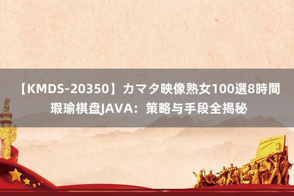 【KMDS-20350】カマタ映像熟女100選8時間 瑕瑜棋盘JAVA：策略与手段全揭秘