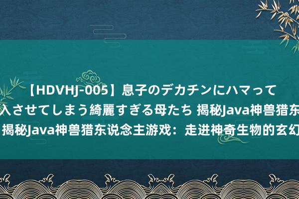 【HDVHJ-005】息子のデカチンにハマってしまい毎日のように挿入させてしまう綺麗すぎる母たち 揭秘Java神兽猎东说念主游戏：走进神奇生物的玄幻寰球