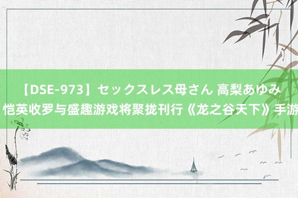 【DSE-973】セックスレス母さん 高梨あゆみ 恺英收罗与盛趣游戏将聚拢刊行《龙之谷天下》手游