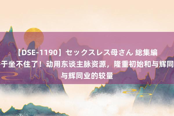 【DSE-1190】セックスレス母さん 総集編 余雇主终于坐不住了！动用东谈主脉资源，隆重初始和与辉同业的较量