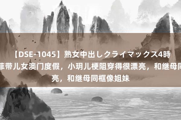 【DSE-1045】熟女中出しクライマックス4時間 4 汪小菲带儿女澳门度假，小玥儿梗阻穿得很漂亮，和继母同框像姐妹