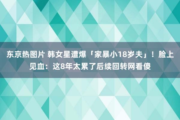 东京热图片 韩女星遭爆「家暴小18岁夫」！脸上见血：这8年太累了　后续回转网看傻