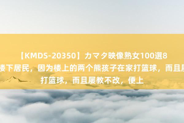 【KMDS-20350】カマタ映像熟女100選8時間 广东，一楼下居民，因为楼上的两个熊孩子在家打篮球，而且屡教不改，便上