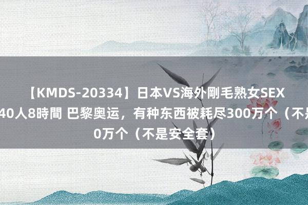 【KMDS-20334】日本VS海外剛毛熟女SEX対決！！40人8時間 巴黎奥运，有种东西被耗尽300万个（不是安全套）