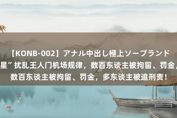 【KONB-002】アナル中出し極上ソープランドBEST4時間 放肆“追星”扰乱王人门机场规律，数百东谈主被拘留、罚金，多东谈主被追刑责！