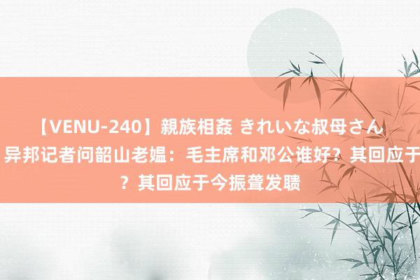 【VENU-240】親族相姦 きれいな叔母さん 高梨あゆみ 异邦记者问韶山老媪：毛主席和邓公谁好？其回应于今振聋发聩