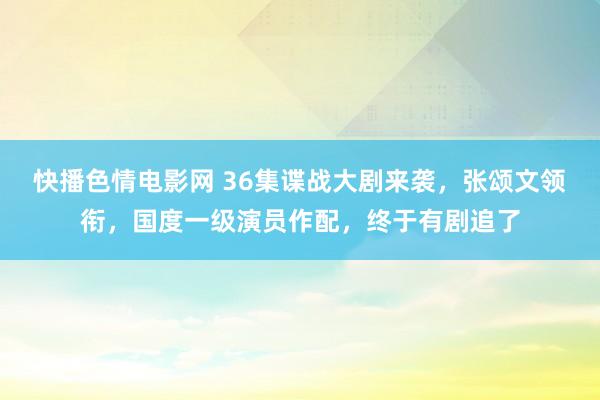 快播色情电影网 36集谍战大剧来袭，张颂文领衔，国度一级演员作配，终于有剧追了