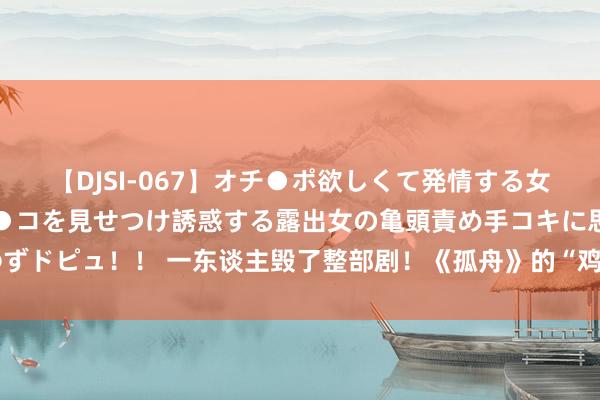 【DJSI-067】オチ●ポ欲しくて発情する女たち ところ構わずオマ●コを見せつけ誘惑する露出女の亀頭責め手コキに思わずドピュ！！ 一东谈主毁了整部剧！《孤舟》的“鸡肋”男一号，还不如平直删掉