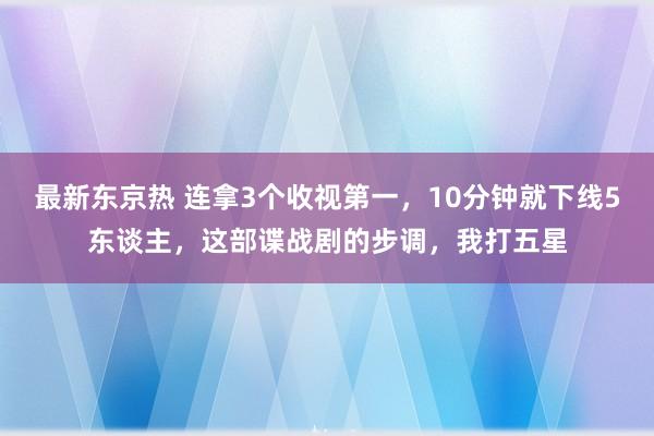 最新东京热 连拿3个收视第一，10分钟就下线5东谈主，这部谍战剧的步调，我打五星