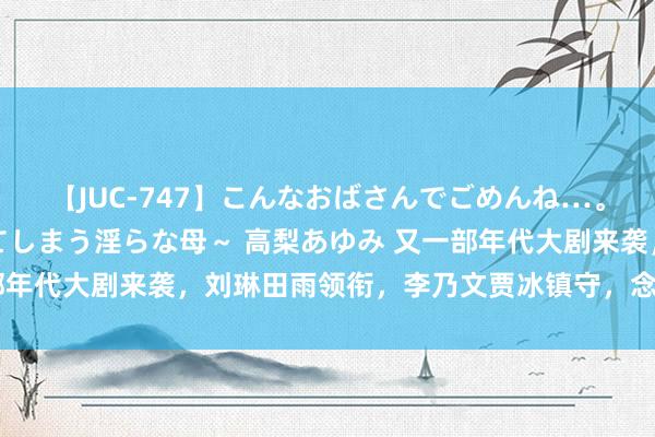 【JUC-747】こんなおばさんでごめんね…。～童貞チ○ポに発情してしまう淫らな母～ 高梨あゆみ 又一部年代大剧来袭，刘琳田雨领衔，李乃文贾冰镇守，念念不火齐难