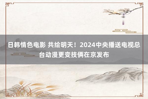 日韩情色电影 共绘明天！2024中央播送电视总台动漫更变技俩在京发布