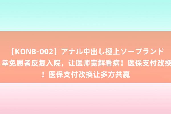 【KONB-002】アナル中出し極上ソープランドBEST4時間 幸免患者反复入院，让医师宽解看病！医保支付改换让多方共赢