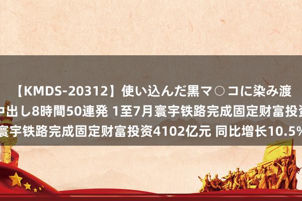 【KMDS-20312】使い込んだ黒マ○コに染み渡る息子の精液ドロドロ中出し8時間50連発 1至7月寰宇铁路完成固定财富投资4102亿元 同比增长10.5%