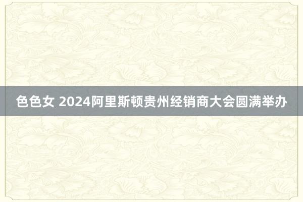 色色女 2024阿里斯顿贵州经销商大会圆满举办